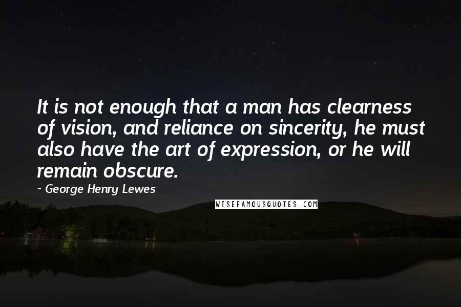 George Henry Lewes Quotes: It is not enough that a man has clearness of vision, and reliance on sincerity, he must also have the art of expression, or he will remain obscure.