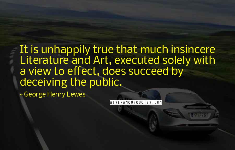 George Henry Lewes Quotes: It is unhappily true that much insincere Literature and Art, executed solely with a view to effect, does succeed by deceiving the public.