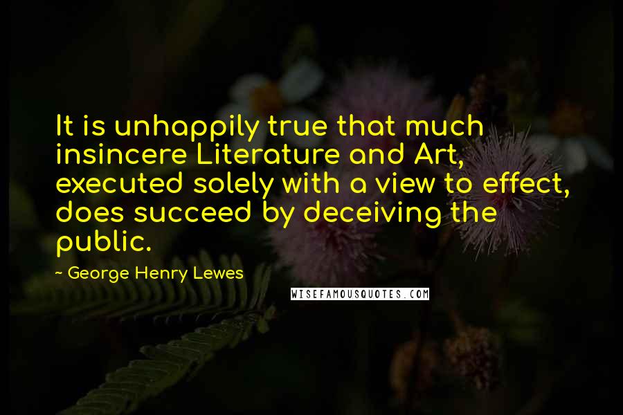 George Henry Lewes Quotes: It is unhappily true that much insincere Literature and Art, executed solely with a view to effect, does succeed by deceiving the public.