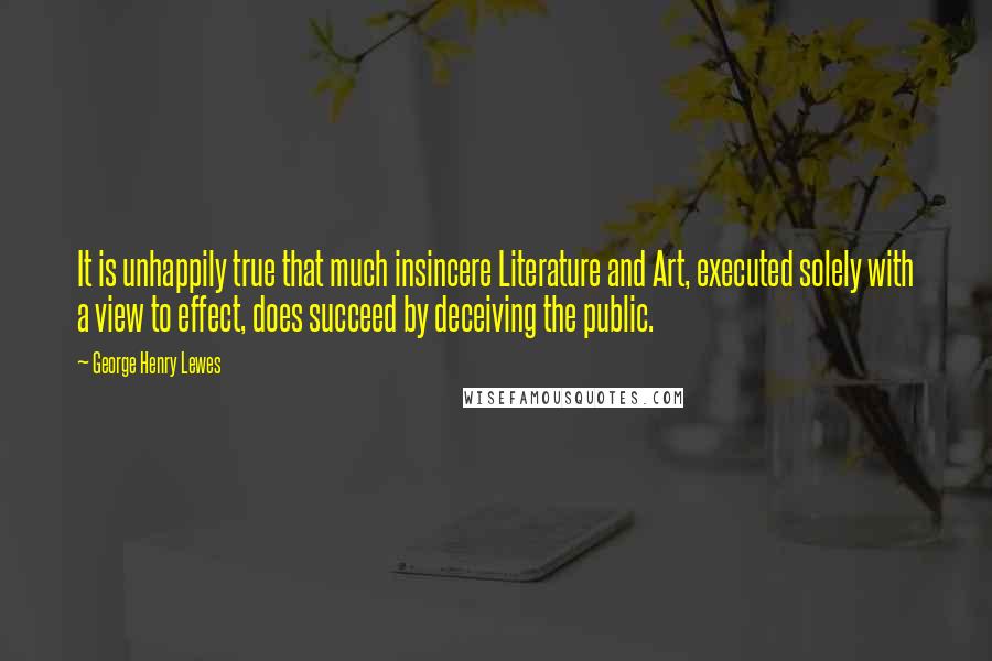 George Henry Lewes Quotes: It is unhappily true that much insincere Literature and Art, executed solely with a view to effect, does succeed by deceiving the public.
