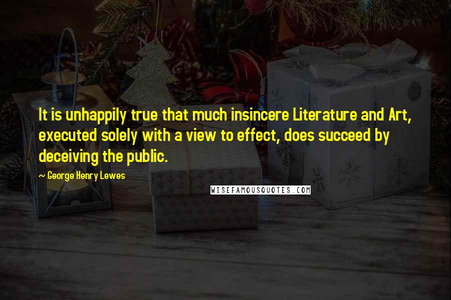 George Henry Lewes Quotes: It is unhappily true that much insincere Literature and Art, executed solely with a view to effect, does succeed by deceiving the public.