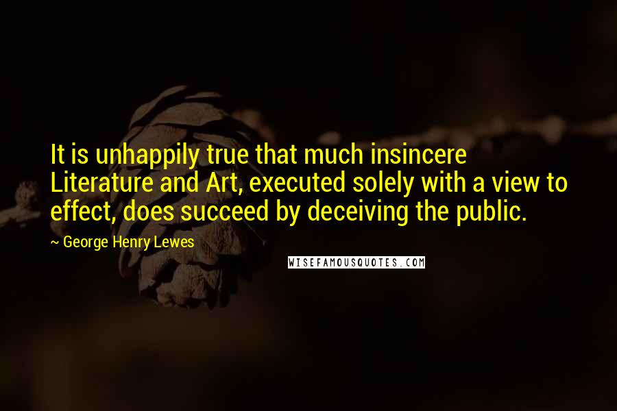 George Henry Lewes Quotes: It is unhappily true that much insincere Literature and Art, executed solely with a view to effect, does succeed by deceiving the public.