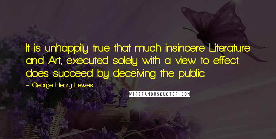 George Henry Lewes Quotes: It is unhappily true that much insincere Literature and Art, executed solely with a view to effect, does succeed by deceiving the public.