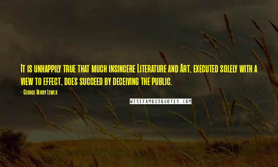 George Henry Lewes Quotes: It is unhappily true that much insincere Literature and Art, executed solely with a view to effect, does succeed by deceiving the public.