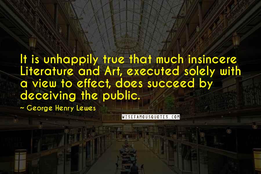 George Henry Lewes Quotes: It is unhappily true that much insincere Literature and Art, executed solely with a view to effect, does succeed by deceiving the public.