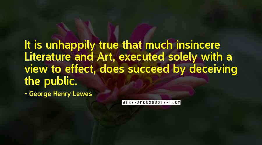 George Henry Lewes Quotes: It is unhappily true that much insincere Literature and Art, executed solely with a view to effect, does succeed by deceiving the public.