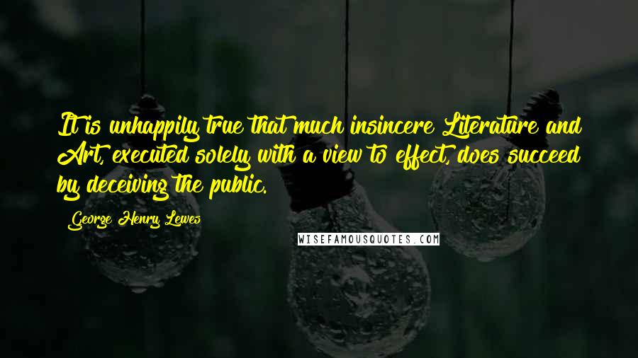 George Henry Lewes Quotes: It is unhappily true that much insincere Literature and Art, executed solely with a view to effect, does succeed by deceiving the public.