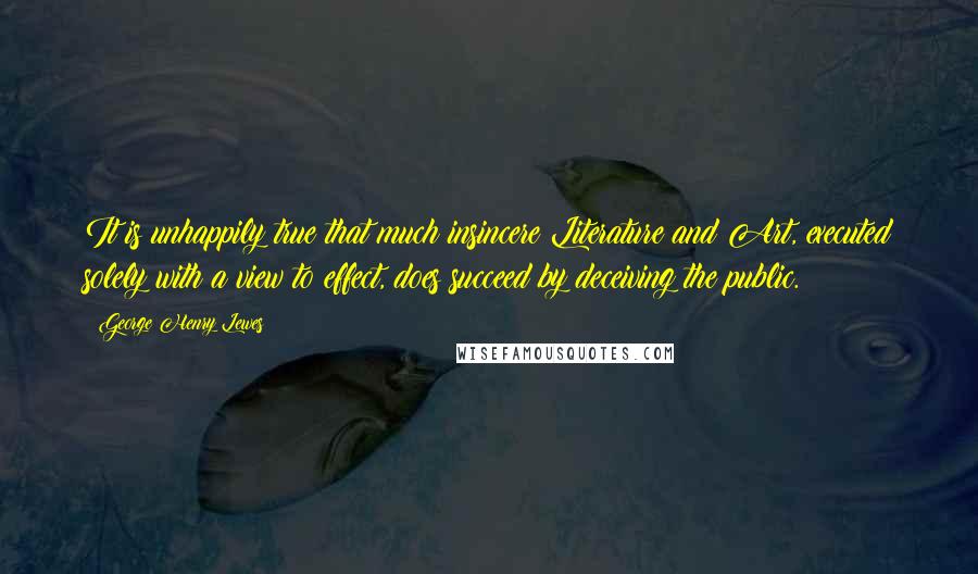 George Henry Lewes Quotes: It is unhappily true that much insincere Literature and Art, executed solely with a view to effect, does succeed by deceiving the public.