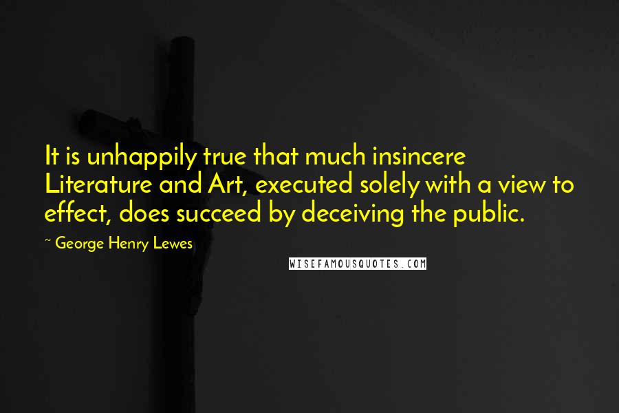 George Henry Lewes Quotes: It is unhappily true that much insincere Literature and Art, executed solely with a view to effect, does succeed by deceiving the public.