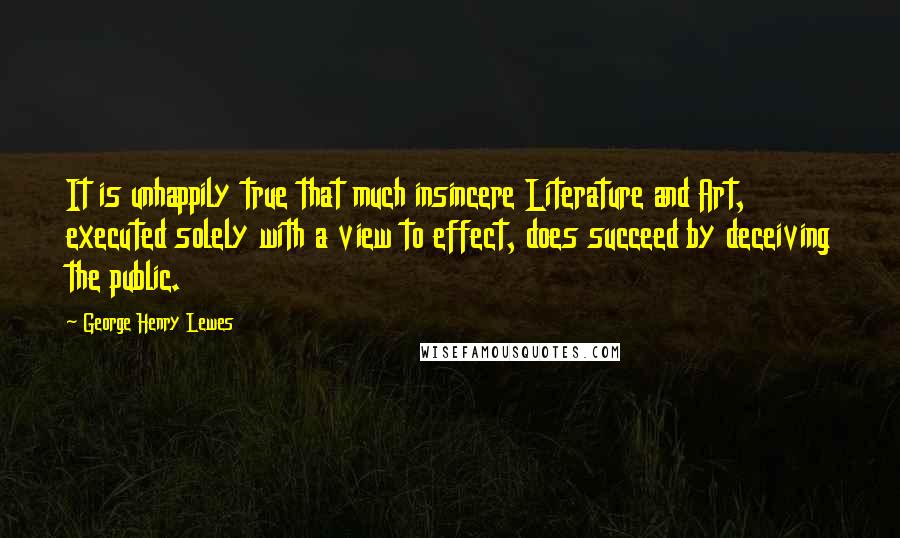 George Henry Lewes Quotes: It is unhappily true that much insincere Literature and Art, executed solely with a view to effect, does succeed by deceiving the public.