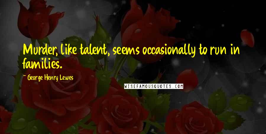 George Henry Lewes Quotes: Murder, like talent, seems occasionally to run in families.