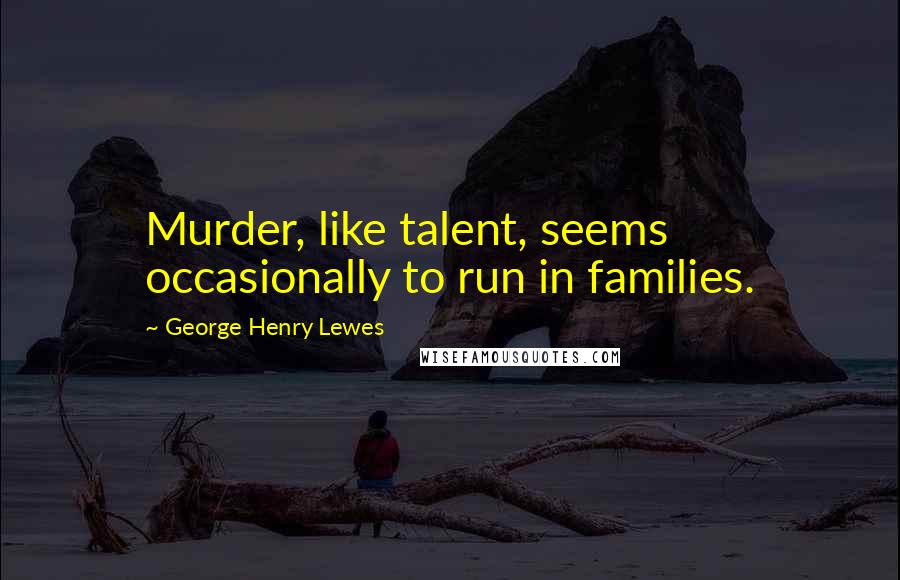 George Henry Lewes Quotes: Murder, like talent, seems occasionally to run in families.