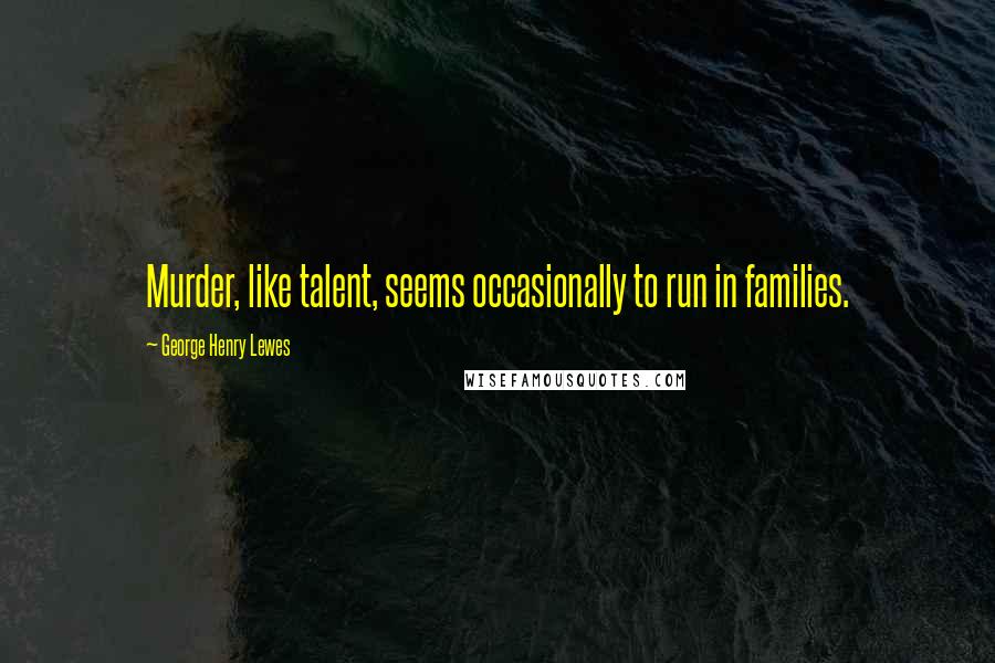 George Henry Lewes Quotes: Murder, like talent, seems occasionally to run in families.