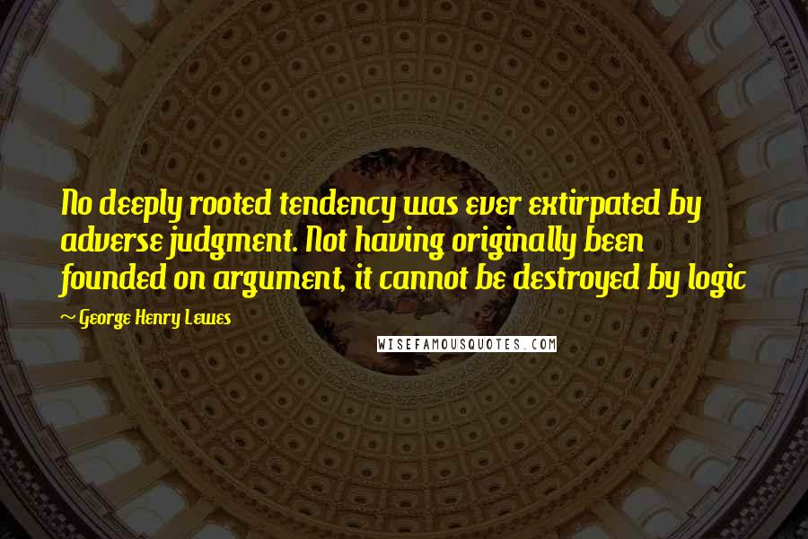 George Henry Lewes Quotes: No deeply rooted tendency was ever extirpated by adverse judgment. Not having originally been founded on argument, it cannot be destroyed by logic