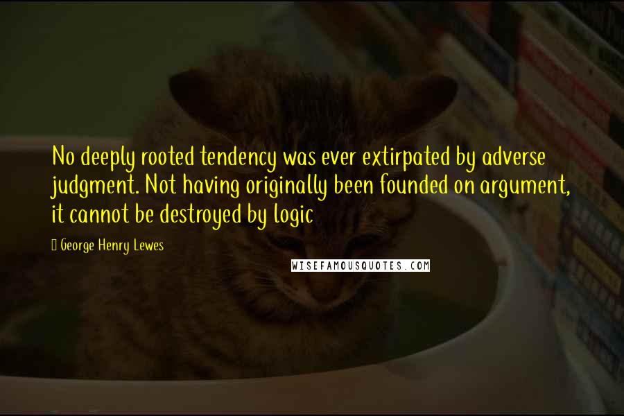 George Henry Lewes Quotes: No deeply rooted tendency was ever extirpated by adverse judgment. Not having originally been founded on argument, it cannot be destroyed by logic