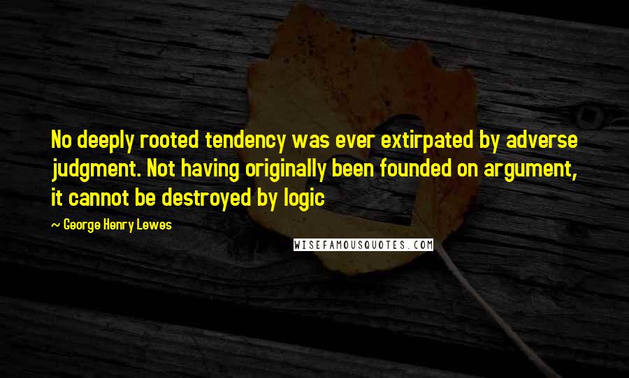 George Henry Lewes Quotes: No deeply rooted tendency was ever extirpated by adverse judgment. Not having originally been founded on argument, it cannot be destroyed by logic