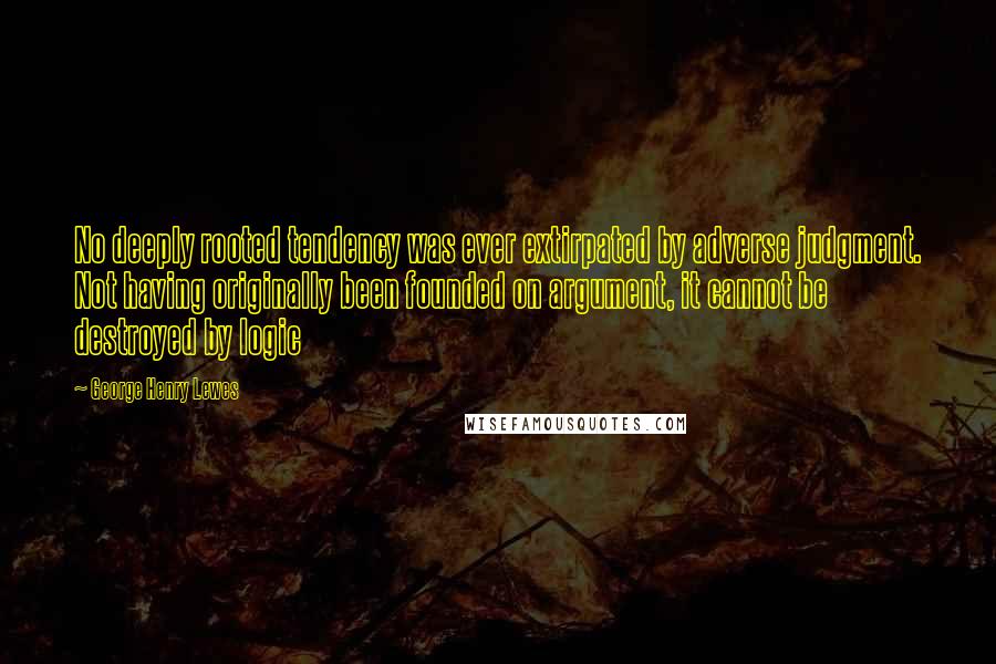 George Henry Lewes Quotes: No deeply rooted tendency was ever extirpated by adverse judgment. Not having originally been founded on argument, it cannot be destroyed by logic