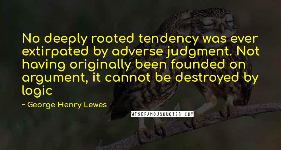 George Henry Lewes Quotes: No deeply rooted tendency was ever extirpated by adverse judgment. Not having originally been founded on argument, it cannot be destroyed by logic