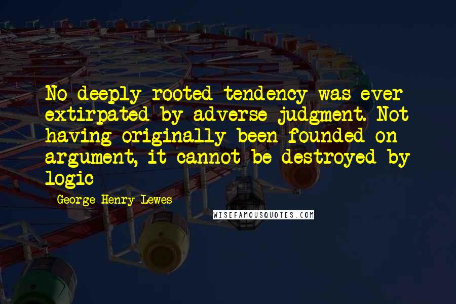 George Henry Lewes Quotes: No deeply rooted tendency was ever extirpated by adverse judgment. Not having originally been founded on argument, it cannot be destroyed by logic