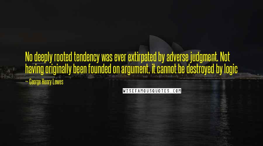 George Henry Lewes Quotes: No deeply rooted tendency was ever extirpated by adverse judgment. Not having originally been founded on argument, it cannot be destroyed by logic