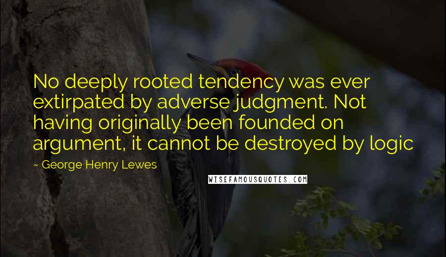 George Henry Lewes Quotes: No deeply rooted tendency was ever extirpated by adverse judgment. Not having originally been founded on argument, it cannot be destroyed by logic