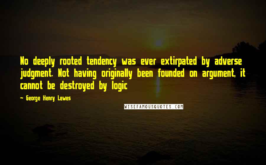 George Henry Lewes Quotes: No deeply rooted tendency was ever extirpated by adverse judgment. Not having originally been founded on argument, it cannot be destroyed by logic