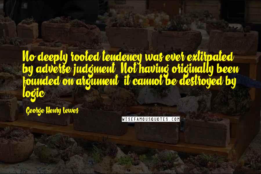 George Henry Lewes Quotes: No deeply rooted tendency was ever extirpated by adverse judgment. Not having originally been founded on argument, it cannot be destroyed by logic