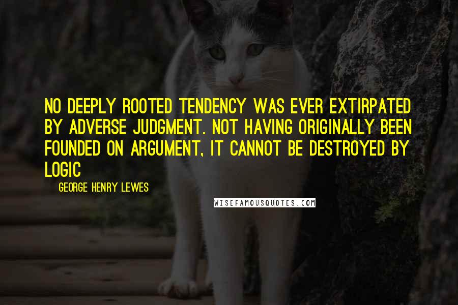 George Henry Lewes Quotes: No deeply rooted tendency was ever extirpated by adverse judgment. Not having originally been founded on argument, it cannot be destroyed by logic