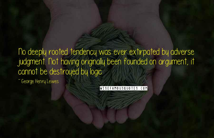 George Henry Lewes Quotes: No deeply rooted tendency was ever extirpated by adverse judgment. Not having originally been founded on argument, it cannot be destroyed by logic