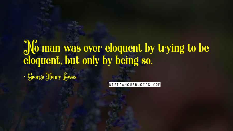 George Henry Lewes Quotes: No man was ever eloquent by trying to be eloquent, but only by being so.