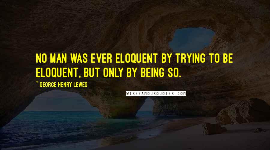 George Henry Lewes Quotes: No man was ever eloquent by trying to be eloquent, but only by being so.