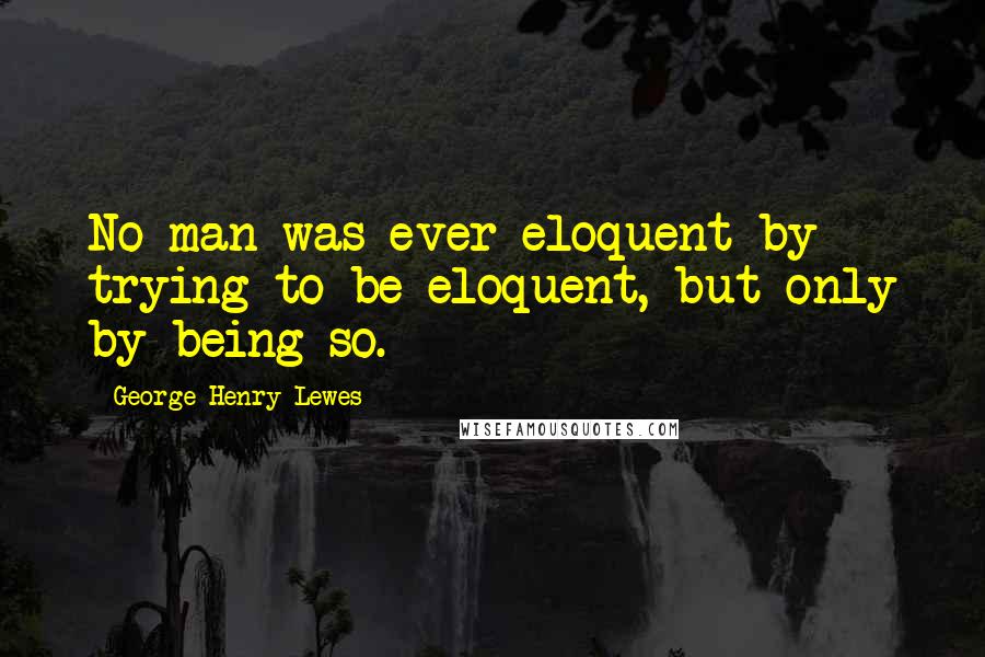 George Henry Lewes Quotes: No man was ever eloquent by trying to be eloquent, but only by being so.
