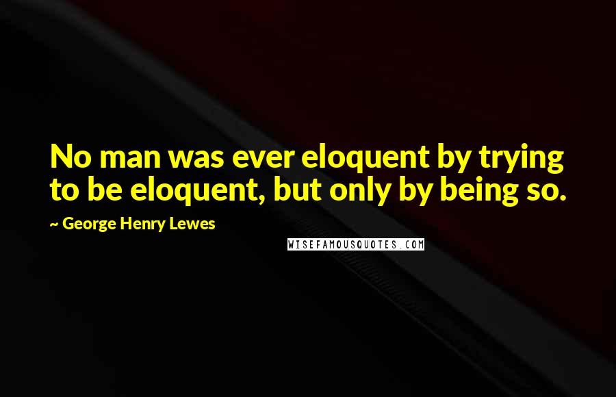 George Henry Lewes Quotes: No man was ever eloquent by trying to be eloquent, but only by being so.