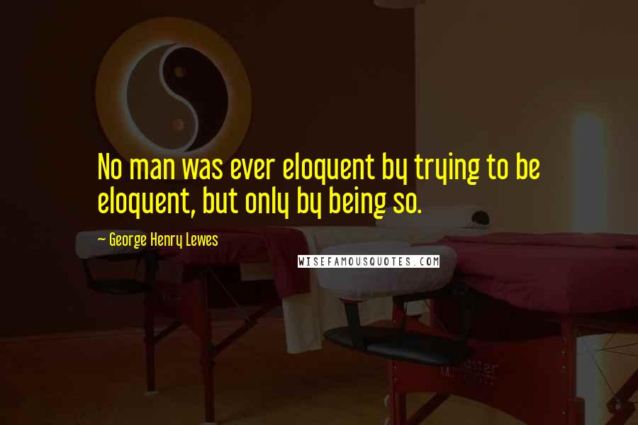 George Henry Lewes Quotes: No man was ever eloquent by trying to be eloquent, but only by being so.