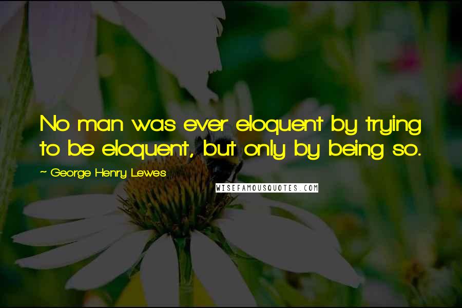 George Henry Lewes Quotes: No man was ever eloquent by trying to be eloquent, but only by being so.