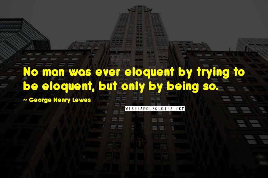 George Henry Lewes Quotes: No man was ever eloquent by trying to be eloquent, but only by being so.