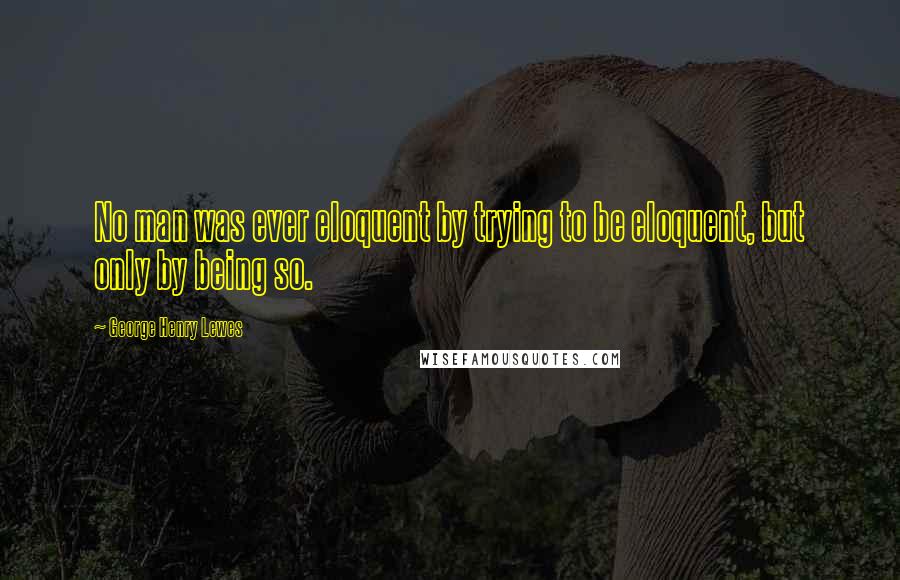 George Henry Lewes Quotes: No man was ever eloquent by trying to be eloquent, but only by being so.