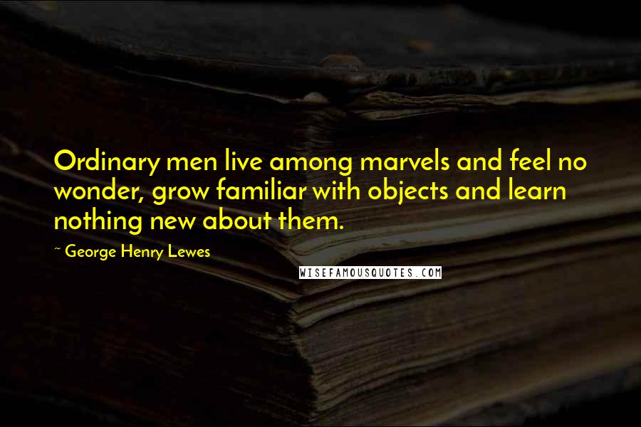 George Henry Lewes Quotes: Ordinary men live among marvels and feel no wonder, grow familiar with objects and learn nothing new about them.