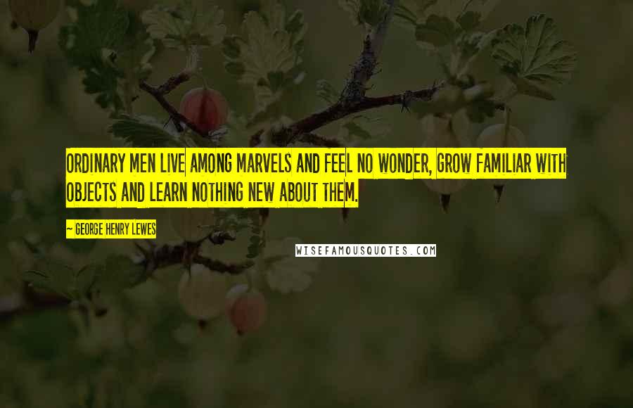 George Henry Lewes Quotes: Ordinary men live among marvels and feel no wonder, grow familiar with objects and learn nothing new about them.