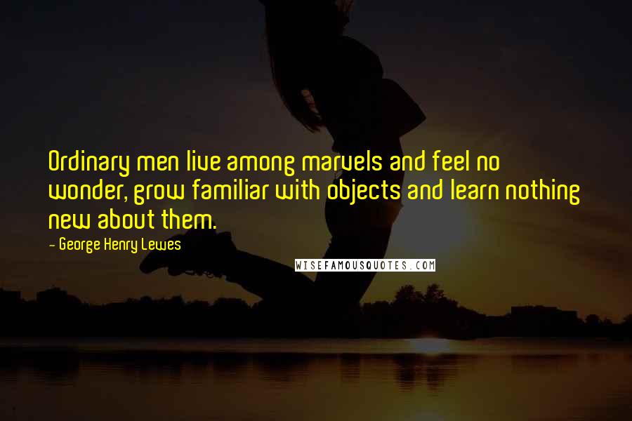 George Henry Lewes Quotes: Ordinary men live among marvels and feel no wonder, grow familiar with objects and learn nothing new about them.