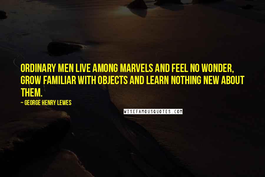 George Henry Lewes Quotes: Ordinary men live among marvels and feel no wonder, grow familiar with objects and learn nothing new about them.