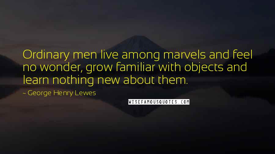 George Henry Lewes Quotes: Ordinary men live among marvels and feel no wonder, grow familiar with objects and learn nothing new about them.