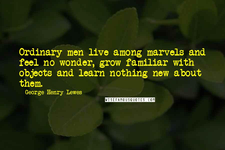 George Henry Lewes Quotes: Ordinary men live among marvels and feel no wonder, grow familiar with objects and learn nothing new about them.