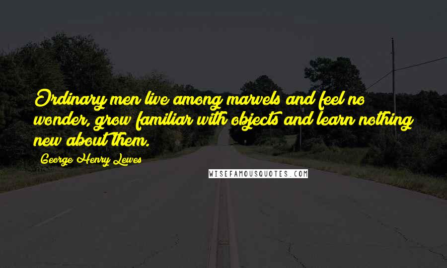 George Henry Lewes Quotes: Ordinary men live among marvels and feel no wonder, grow familiar with objects and learn nothing new about them.