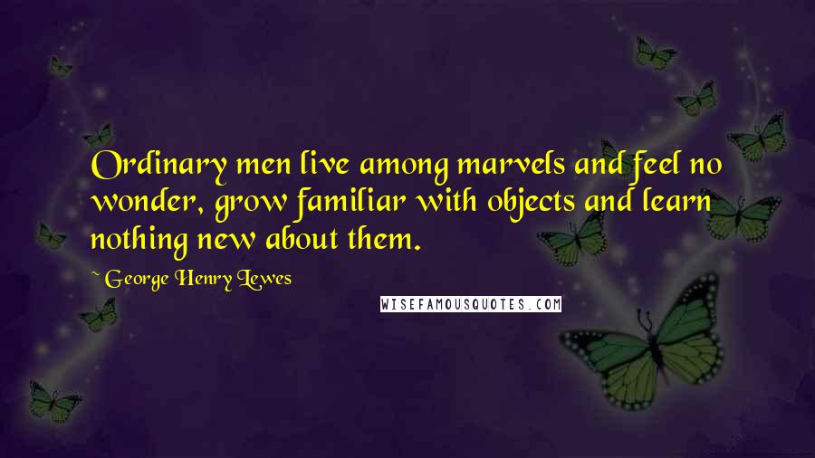 George Henry Lewes Quotes: Ordinary men live among marvels and feel no wonder, grow familiar with objects and learn nothing new about them.