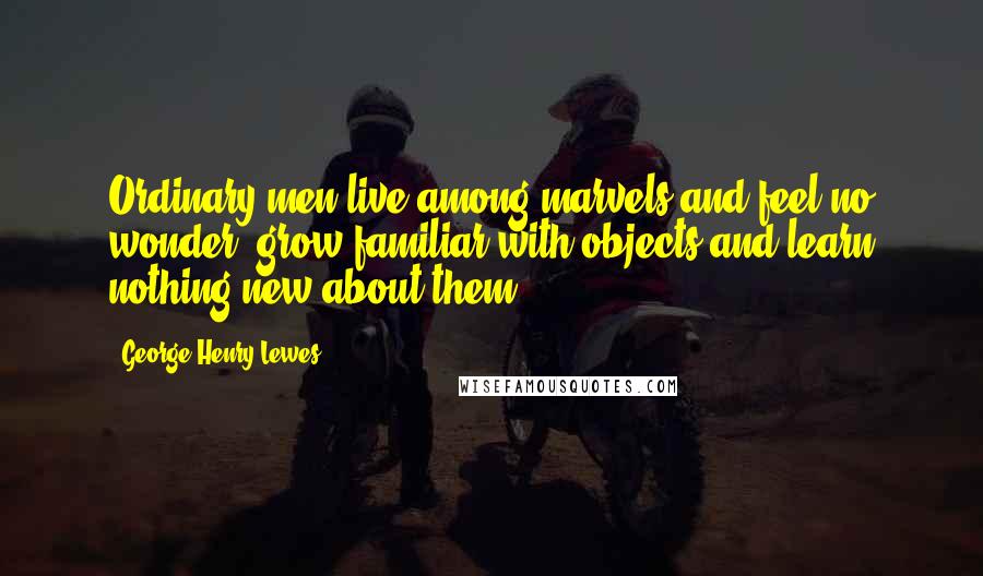 George Henry Lewes Quotes: Ordinary men live among marvels and feel no wonder, grow familiar with objects and learn nothing new about them.