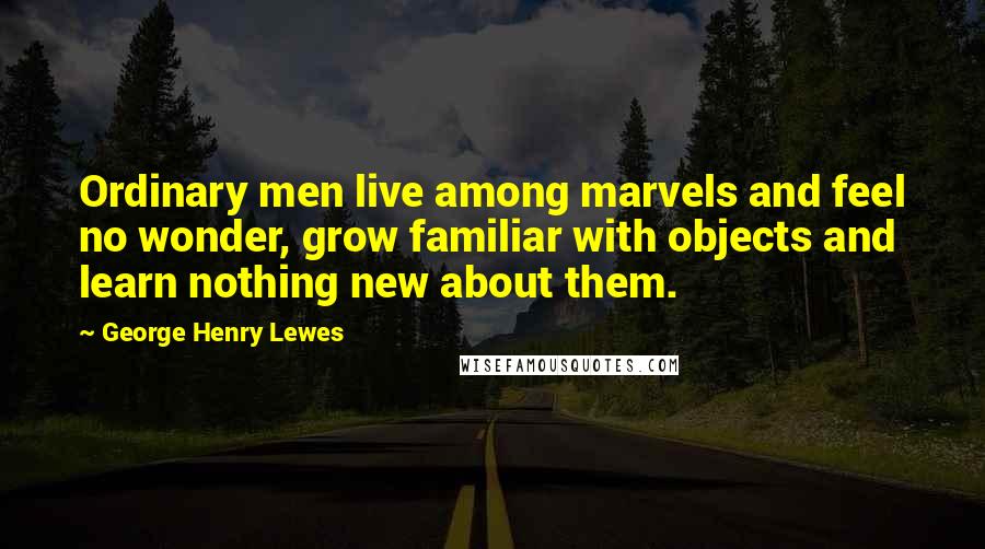 George Henry Lewes Quotes: Ordinary men live among marvels and feel no wonder, grow familiar with objects and learn nothing new about them.