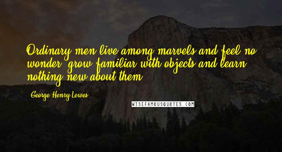 George Henry Lewes Quotes: Ordinary men live among marvels and feel no wonder, grow familiar with objects and learn nothing new about them.