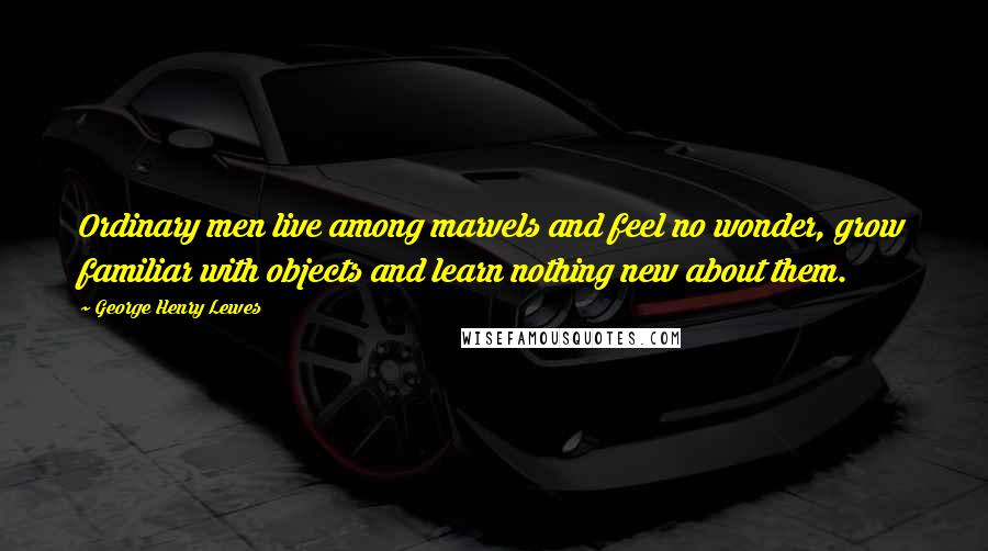 George Henry Lewes Quotes: Ordinary men live among marvels and feel no wonder, grow familiar with objects and learn nothing new about them.