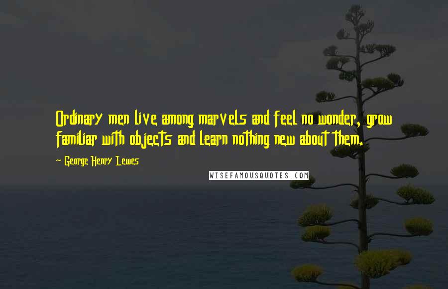 George Henry Lewes Quotes: Ordinary men live among marvels and feel no wonder, grow familiar with objects and learn nothing new about them.